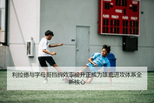 利拉德与字母哥挡拆效率提升正成为雄鹿进攻体系全新核心