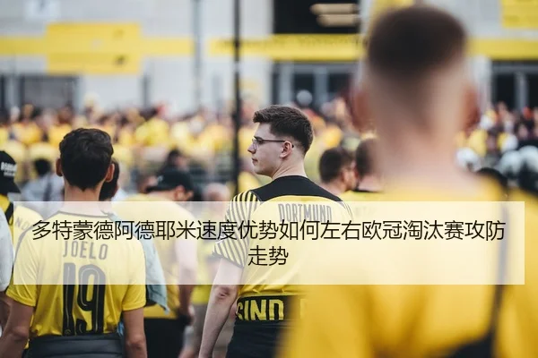 多特蒙德阿德耶米速度优势如何左右欧冠淘汰赛攻防走势