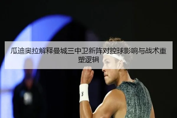 瓜迪奥拉解释曼城三中卫新阵对控球影响与战术重塑逻辑