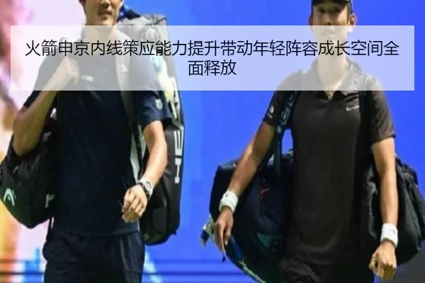 火箭申京内线策应能力提升带动年轻阵容成长空间全面释放