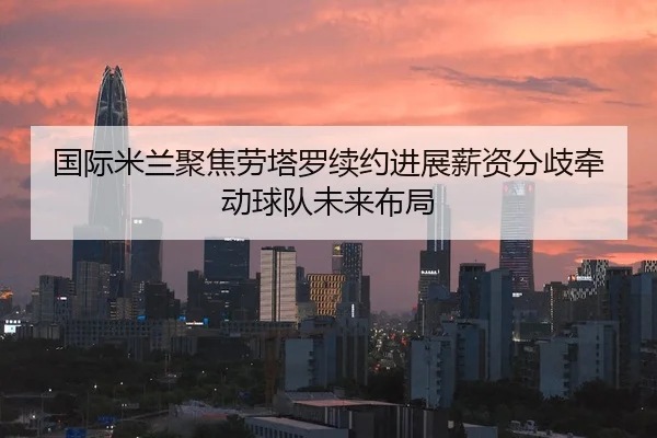 国际米兰聚焦劳塔罗续约进展薪资分歧牵动球队未来布局
